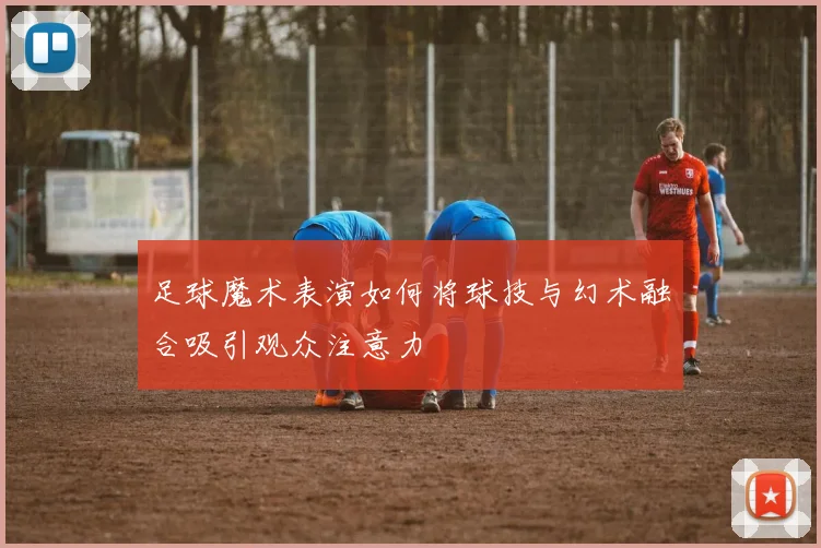 足球魔术表演如何将球技与幻术融合吸引观众注意力