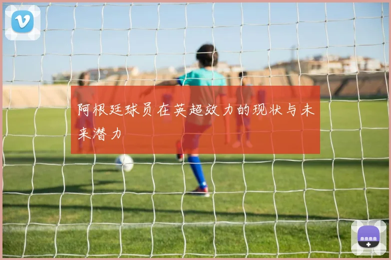 阿根廷球员在英超效力的现状与未来潜力