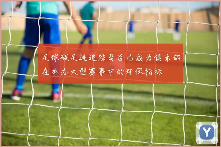 足球碳足迹追踪是否已成为俱乐部在举办大型赛事中的环保指标