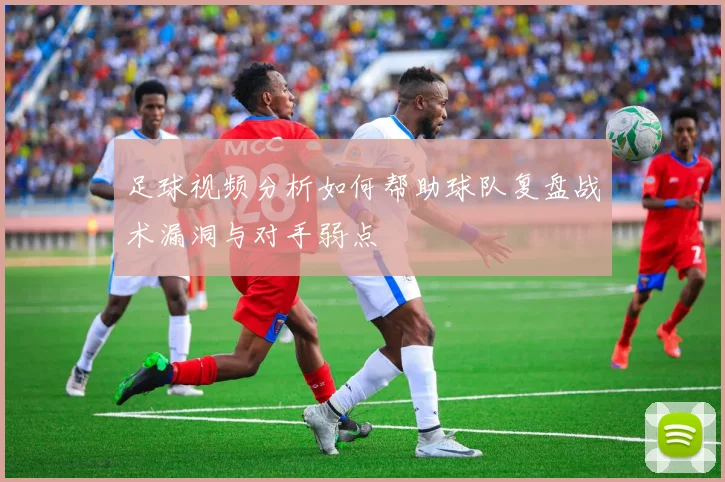 足球视频分析如何帮助球队复盘战术漏洞与对手弱点
