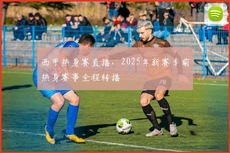 西甲热身赛直播，2025年新赛季前热身赛事全程转播