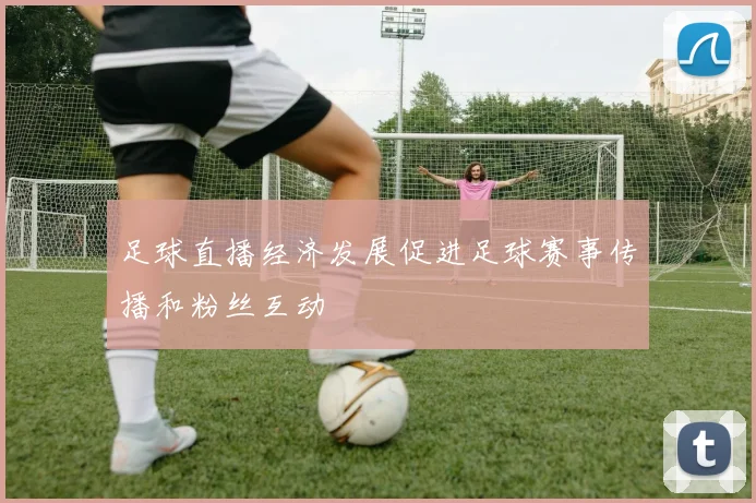 足球直播经济发展促进足球赛事传播和粉丝互动